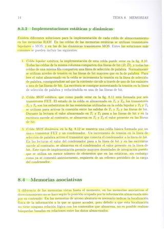 14 TEMA 8. MEMORIAS
8.3.2 Implementaciones estáticas y dinámicas
Existen diferentes soluciones para la implementación de cada celda de almacenamiento
en las memorias RAM. En las celdas de las memorias estáticas se utilizan transistores
bipolares o MOS, y en las de las dinámicas transistores MOS. Entre las soluciones más
comunes se pueden incluir las siguientes:
1. Celda bipolar estática, la implementación de esta celda puede verse en la fig. 8.10.
Todas las celdas de la misma columna comparten dos líneas de bit (D, D), Ytodas las
celdas de una misma fila comparten una línea de selección de palabra. Normalmente
se utilizan niveles de tensión en las líneas de bit mayores que en la de palabra. Para
leer el valor almacenado en la celda se incrementa la tensión en la línea de selección
de palabra, consiguiéndose así que la corriente circule a través de uno de los emisores
a una de las líneas de bit. La escritura se consigue aumentando la tensión en la línea
de selección de palabra y reduciéndola en una de las líneas de bit.
2. Celda MOS estática, que como puede verse en la fig. 8.11 está formada por seis
transistores FET. El estado de la celda es almacenado en TI y T2, los transistores
T3 y T4 son los substitutos de las resistencias utilizadas en la celda bipolar y T5 y T6
se utilizan para activar la conexión entre las salidas de TI y T2 Y las líneas de bit.
Durante la lectura el valor almacenado en TI y T2 pasa a las líneas de bit y en la
escritura sucede al contrario, se almacena en TI y T2 el valor presente en las líneas
de bit.
:3 Cpldo. MOS dinámica, en la fig. 8.12 se muestra una celda básica formada por un
único transistor FET y un condensador. Un incremento de tensión en la línea de
selección de palabra activa el transistor que conecta el condensador a la línea de bit.
En las lecturas el valor del condensador pasa a la línea de bit y en las escrituras
sucede al contrario, se almacena en el condensador el valor presente en la línea de
bit. Este tipo de implementación permite mayores densidades de integración puesto
que se utiliza un menor número de elementos que en las estáticas, sin embargo
como ya se comentó anteriormente, requieren de un refresco periódico de la carga
del condensador.
8.4 Memorias asociativas
A diferencia de las memorias vistas hasta el momento, en las memorias asociativas el
direccionami0nto no se hace según la posición ocupada por la información almacenada sino
por su contenido. En las memorias de acceso aleatorio es necesario indicar la localización
física de la información a la que se quiere acceder, pero debido a que esta localización
no tie!le' ninguna relación lógica con los contenidos que almacena, no es posible realizar
búsquedas basadas en relaciones entre los datos almacenados.
 