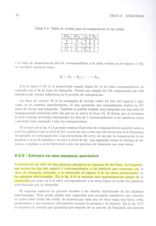 20 TEMA 8. MEMORIAS
Tabla 8.4: Tabla de verdad para la comparación en las celdas.
o O
X
O
Ck
Ck
Ck
O
Ck
Ck
Ck
1
v el valor de desactivación del bit correspondiente a la celda i-ésima en el registro l (R.¡)
se calculará entonces como:
Por lo tanto el bit Ji se desactivará cuando algún bit en la celda correspondiente no
coincida con el de la clave de búsqueda. Nótese que ningún bit del comparando que esté
enmascarado tendrá influencia en el proceso de comparación.
La línea de control Al es la encargada de activar todos los bits del registro l que,
como ya se comentó anteriormente, es una operación que normalmente realiza la De
antes de iniciar una búsqueda. También es posible realizar una búsqueda con una serie de
comparaciones sucesivas entre las que no se active la línea Al, de forma que al terminar
la serie estarán activados únicamente los bits de l correspondientes a las palabras cuyos
contenidos han superado todas las comparaciones.
El circuito de la fig. 8.15 permite realizar el proceso de comparación en paralelo tanto a
nivel de palabra como a nivel de bit, es por eso que a este tipo de estructura se le denomina
bit-paralelo en contraposición a las estructuras bit-serie, en las que la comparación es en
paralelo a nivel de palabra y en serie a nivel de bit. Las segundas tienen la ventaja de ser
menos complejas a nivel electrónico pero los procesos de búsqueda son más lentos.
8.4.3 Lectura en una memoria asociativa
La lectura de un valor en una memoria asociativa se compone de dos fases: la búsqueda,
que activa los bits del registro l correspondientes a las palabras que coincidan con la
clave de búsqueda utilizada, y la extracción al registro S de los datos almacenados en
las palabras seleccionadas. En la fig. 8.16 se muestra una implementación simple de la
rxtracción que pone en S el valor correspondiente a la suma lógica de todas las palabras
seleccionadas por la búsqueda.
El esquema anterior no permite acceder a los valores individuales de las palabras
seleccionadas. Para poder añadir esta capacidad será necesario establecer una relación
de orden entre todas las celdas, de manera que cada una de ellas tenga una única celda
predecesora y una sucesora (obviamente excepto la primera y la última). En la fig. 8.17
se muestra un circuito que garantiza que después de un proceso de búsqueda únicamente
 
