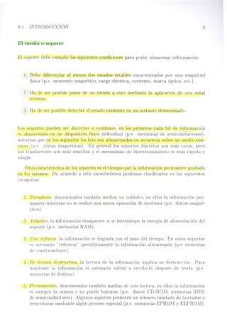 8.1. INTRODUCCIÓN
El medio o soporte
El soporte debe cumplir las siguientes condiciones para poder almacenar información:
3
1. Debe diferenciar al menos dos estados estables caracterizados por una magnitud
física (p.e. momento magnético, carga eléctrica, corriente, marca óptica, etc.).
2. Ha de ser posible pasar de un estado a otro mediante la aplicación de una señal
externa.
3. Ha de ser posible detectar el estado existente en un instante determinado.
Los soportes pueden ser discretos o continuos, en los primeros cada bit de información
es almacenado en un dispositivo físico individual (p.e. memorias de semiconductores),
mientras que en los segundos los bits son almacenados en secuencia sobre un medio con-
tinuo (p.e. cintas magnéticas). En general los soportes discretos son más caros, pero
sus trasductores son más sencillos y el mecanismo de direccionamiento es más rápido y
simple.
Otra característica de los soportes es el tiempo que la información permanece grabada
en los mismos. De acuerdo a esta característica podemos clasificados en las siguientes
categorías:
l. DUTaderos, denominados también medios no volátiles, en ellos la información per-
manece mientras no se realice una nueva operación de escritura (p.e. discos magné-
ticos) .
2. Volátiles, la información desaparece si se interrumpe la energía de alimentación del
soporte (p.e. memorias RAM).
3. Con refresco, la información se degrada con el paso del tiempo. En estos soportes
es necesario "refrescar" periódicamente la información almacenada (p.e memorias
d(' c:ondensadores).
-:l. Dr>lectuTO. destructiva, la lectura de la información implica su destrucción. Para
mantener la información es necesario volver a escribirla después de leerla (p.e.
memorias de ferri tas).
0. Permanentes, denominados también medios de solo lectuTa, en ellos la información
es siempre la misma y no puede borrarse (p.e. discos CD-ROM, memorias ROM
de semiconductores). Algunos soportes permiten un número limitado de borrados y
reescrituras mediante algún proceso especial (p.e. memorias EPROM y EEPROM).
 