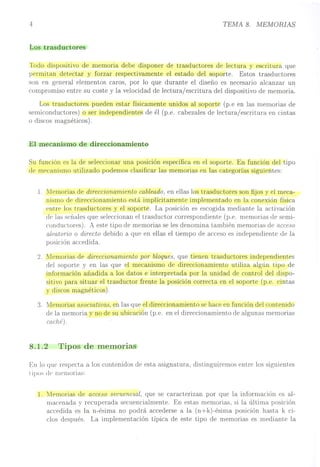 4
Los trasductores
TEMA 8. MEMORIAS
Todo dispositivo de memoria debe disponer de trasductores de lectura y escritura que
permitan detectar y forzar respectivamente el estado del soporte. Estos trasductores
son en general elementos caros, por lo que durante el diseño es necesario alcanzar un
compromiso entre su coste y la velocidad de lectura/escritura del dispositivo de memoria.
Los trasductores pueden estar físicamente unidos al soporte (p.e en las memorias de
semiconductores) o ser independientes de él (p.e. cabezales de lectura/escritura en cintas
o discos magnéticos).
El mecanismo de direccionamiento
Su función es la de seleccionar una posición específica en el soporte. En función del tipo
de rm~canismo utilizado podemos clasificar las memorias en las categorías siguientes:
l. Memorias de direccionamiento cableado, en ellas los trasductores son fijos y el meca-
nismo de direccionamiento está implícitamente implementado en la conexión física
entrf' los trasductores y el soporte. La posición es escogida mediante la activación
de las señales que seleccionan el trasductor correspondiente (p.e. memorias de semi-
conductores). A este tipo de memorias se les denomina también memorias de acceso
aleatorio o directo debido a que en ellas el tiempo de acceso es independiente de la
posición accedida.
2. Memorias de direccionamiento por bloques, que tienen trasductores independientes
del soporte y en las que el mecanismo de direccionamiento utiliza algún tipo de
información añadida a los datos e interpretada por la unidad de control del dispo-
sitivo para situar el trasductor frente la posición correcta en el soporte (p.e. cintas
y discos magnéticos).
3. Memorias asociativas, en las que el direccionamiento se hace en función del contenido
de la memoria y no de su ubicación (p.e. en el direccionamiento de algunas memorias
caché).
8.1.2 Tipos de memOrIas
En lo qUE:' respecta a los contenidos de esta asignatura, distinguiremos entre los siguientes
tipos d(· memorias:
l. lJlemorias de acceso secuencial, que se caracterizan por que la información es al-
macenada y recuperada secuencialmente. En estas memorias, si la última posición
accedida es la n-ésima no podrá accederse a la (n+k)-ésima posición hasta k ci-
clos después. La implementación típica de este tipo de memorias es mediante la
 