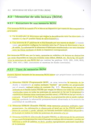 8.2. MEMORIAS DE SÓLO LECTURA (ROM)
8.2 Memorias de sólo lectura (ROM)
8.2.1 Estructura de una memoria ROM
9
Una memoria ROM de tamaño 2nx m bits es un dispositivo que consta de dos componentes
principales:
l. Un decodificador' de direcciones que realiza la decodificación entre las direcciones de
tamaño n y las 2n posibles líneas de direccionamiento.
2. Una memoria de 2n palabras de m bits formada por una matriz de diodos (o transis-
tores) que permiten configurar la conexión entre las 2n líneas de direcciones y las m
de salida. La información la almacena el fabricante estableciendo o no una conexión
entre las líneas mediante el diodo (o transistor) correspondiente.
Las memorias ROM son, por lo tanto, memorias no volátiles y de lectura no destructiva
que están disponibles en tam;.;,uos estándar como 256x4, 2048x8, etc. En la fig. 8.6 puede
verse la estructura de una ROM 8x4 que contiene las palabras: 0110, 1001, 0100, 0010,
0000, 1000,0101 Y 0001 (únicamente se muestran los diodos conectados).
8.2.2 Tipos de memorias ROM
Existen algunas variantes de las memorias ROM básicas que proporcionan características
adicionales:
1. Memorias PROM (Programmable ROM), en estas memorias la conexión de los
diodos o transistores se realiza mediante" fusibles" que pueden ser programados
por el usuario mediante pulsos de corriente (fig. 8.7). Dependiendo del material
utilizado en el fusible habrá PROMs que vengan de fábrica con todas las conexiones
establecidas (unos en todas las posiciones de memoria) en las que la programación
consistirá en eliminar estas conexiones (escribir ceros), y PROMs en las que suceda lo
contrario. Al igual que en las ROMs básicas, la programación solo se puede realizar
una vez, quedando la información permanentemente almacenada en la memoria sin
posibilidad de modificación.
2. Memorias EPROM (Erasable PROM), estas memorias permiten múltiples repro-
gramaciones. La información es almacenada al igual que en las PROM mediante
pulsos de corriente y puede, además, ser borrada mediante radiaciones ultravioleta.
El borrado se realiza en todas las posiciones de memoria a la vez.
3 :lernorias EEPROM (Electrically-Erasable PRONO, se diferencian de las anteriores
en que tanto la programación como el borrado se realizan eléctricamente y pueden ser
selectivos a nivel de palabra, es decir, pueden reprogramarse posiciones específicas
de la memoria.
 