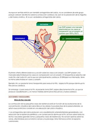 Aunque en sentido estricto son también antagonistas del calcio, no se consideran de este grupo
porque carecen de efectos sobre la conducción cardiaca. Se usan en la prevención de la migraña
y del mareo cinético. → no son verdaderos antagonistas del calcio.
El primer criterio diferenciador es su acción sobre los vasos o el corazón. Las DHP poseen una
marcada selectividad por los vasos en comparación con el corazón. El Verapamilo es selectivo del
nodo SA y del nodo AV, por lo que son principalmente cardiacos. El Dilitiazem es intermedio, tiene
la misma selectividad en vasos y corazón.
Ejemplo → si un paciente toma Verapamilo para reducir la HTA, bajara la PA porque disminuye la
frecuencia cardiaca.
Sin embargo si para reducir la PA el paciente toma DHP, bajara directamente la PA, ya que se
produce vasodilatación y, en menor medida disminuirá la frecuencia y fuerza cardiaca
ACCIONES VASCULARES:
Músculo liso vascular
La contracción de los pequeños vasos de resistencia está en función de las oscilaciones de la
concentración citosólica del calcio libre en las células musculares lisas de la pared arteriolar. La
señal vasoconstrictora consiste en una elevación del calcio citosólico.
• Los antagonistas del calcio producen una vasodilatación arterial/arteriolar generalizada, con
reducción de la resistencia periférica, y en consecuencia disminuye la PA. Actúan sobre todos los
lechos vasculares (grandes ramas y pequeños vasos de resistencia). No actúan apenas sobre las
venas, afectándose poco el retorno venoso y la precarga. Estos fármacos evitan el espasmo
corononario.
 