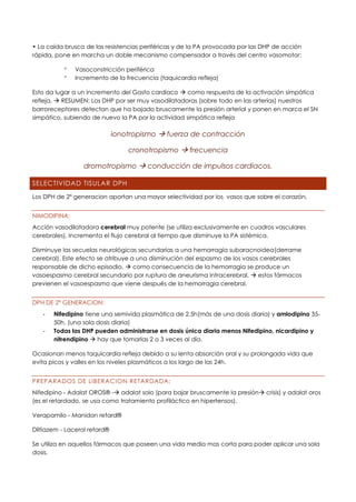 • La caída brusca de las resistencias periféricas y de la PA provocada por las DHP de acción
rápida, pone en marcha un doble mecanismo compensador a través del centro vasomotor:
 Vasoconstricción periférica
 Incremento de la frecuencia (taquicardia refleja)
Esto da lugar a un incremento del Gasto cardiaco → como respuesta de la activación simpática
refleja. → RESUMEN: Los DHP por ser muy vasodilatadoras (sobre todo en las arterias) nuestros
barroreceptores detectan que ha bajado bruscamente la presión arterial y ponen en marca el SN
simpático, subiendo de nuevo la PA por la actividad simpática refleja
ionotropismo → fuerza de contracción
cronotropismo → frecuencia
dromotropismo → conducción de impulsos cardiacos.
SELECTIVIDAD TISULAR DPH
Los DPH de 2º generacion aportan una mayor selectividad por los vasos que sobre el corazón.
NIMODIPINA:
Acción vasodilatadora cerebral muy potente (se utiliza exclusivamente en cuadros vasculares
cerebrales). Incrementa el flujo cerebral al tiempo que disminuye la PA sistémica.
Disminuye las secuelas neurológicas secundarias a una hemorragia subaracnoidea(derrame
cerebral). Este efecto se atribuye a una disminución del espasmo de los vasos cerebrales
responsable de dicho episodio. → como consecuencia de la hemorragia se produce un
vasoespasmo cerebral secundario por ruptura de aneurisma intracerebral. → estos fármacos
previenen el vasoespasmo que viene después de la hemorragia cerebral.
DPH DE 2º GENERACION:
- Nifedipino tiene una semivida plasmática de 2,5h(más de una dosis diaria) y amlodipino 35-
50h. (una sola dosis diaria)
- Todas las DHP pueden administrarse en dosis única diaria menos Nifedipino, nicardipino y
nitrendipino → hay que tomarlas 2 o 3 veces al día.
Ocasionan menos taquicardia refleja debido a su lenta absorción oral y su prolongada vida que
evita picos y valles en los niveles plasmáticos a los largo de las 24h.
PREPARADOS DE LIBERACION RETARDADA:
Nifedipino - Adalat OROS® -→ adalat solo (para bajar bruscamente la presión→ crisis) y adalat oros
(es el retardado, se usa como tratamiento profiláctico en hipertensos).
Verapamilo - Manidon retard®
Diltiazem - Lacerol retard®
Se utiliza en aquellos fármacos que poseen una vida media mas corta para poder aplicar una sola
dosis.
 