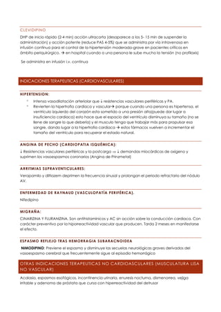 CLEVIDIPINO
DHP de inicio rápido (2-4 min) acción ultracorta (desaparece a los 5- 15 min de suspender la
administración) y acción potente (reduce PAS 4-5%) que se administra por vía intravenosa en
infusión continua para el control de la hipertensión moderada-grave en pacientes críticos en
ámbito periquirúrgico. → en hospital cuando a una persona le sube mucho la tensión (no profilaxis)
Se administra en infusión i.v. continua
INDICACIONES TERAPEUTICAS (CARDIOVASCULARES)
HIPERTENSION:
 Intensa vasodilatación arteriolar que  resistencias vasculares periféricas y PA.
 Revierten la hipertrofia cardíaca y vascular→ porque cuando una persona es hipertensa, el
ventrículo izquierdo del corazón esta sometido a una presión alta(puede dar lugar a
insuficiencia cardiaca) esto hace que el espacio del ventrículo disminuya su tamaño (no se
llene de sangre lo que debería) y el musculo tenga que trabajar más para propulsar esa
sangre, dando lugar a la hipertrofia cardiaca → estos fármacos vuelven a incrementar el
tamaño del ventrículo para recuperar el estado natural.
ANGINA DE PECHO (CARDIOPATIA ISQUÉMICA):
 Resistencias vasculares periféricas y la postcarga   demandas miocárdicas de oxígeno y
suprimen los vasoespasmos coronarios (Angina de Prinzmetal)
ARRITMIAS SUPRAVENTICULARES:
Verapamilo y diltiazem deprimen la frecuencia sinusal y prolongan el periodo refractario del nódulo
AV.
ENFERMEDAD DE RAYNAUD (VASCULOPATÍA PERIFÉRICA).
Nifedipino
MIGRAÑA:
CINARIZINA Y FLURANIZINA. Son antihistamínicos y AC sin acción sobre la conducción cardiaca. Con
carácter preventivo por la hiporreactividad vascular que producen. Tarda 2 meses en manifestarse
el efecto.
ESPASMO REFLEJO TRAS HEMORRAGIA SUBARACNOIDEA
NIMODIPINO: Previene el espasmo y disminuye las secuelas neurológicas graves derivados del
vasoespasmo cerebral que frecuentemente sigue al episodio hemorrágico
OTRAS INDICACIONES TERAPEUTICAS NO CARDIOASCULARES (MUSCULATURA LISA
NO VASCULAR)
Acalasia, espasmos esofágicos, incontinencia urinaria, enuresis nocturna, dismenorrea, vejiga
irritable y adenoma de próstata que cursa con hiperreactividad del detrusor
 