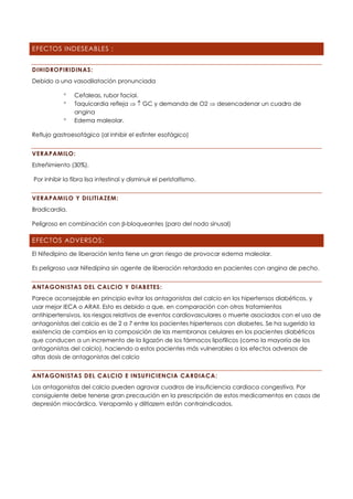 EFECTOS INDESEABLES :
DIHIDROPIRIDINAS:
Debido a una vasodilatación pronunciada
 Cefaleas, rubor facial.
 Taquicardia refleja   GC y demanda de O2  desencadenar un cuadro de
angina
 Edema maleolar.
Reflujo gastroesofágico (al inhibir el esfinter esofágico)
VERAPAMILO:
Estreñimiento (30%).
Por inhibir la fibra lisa intestinal y disminuir el peristaltismo.
VERAPAMILO Y DILITIAZEM:
Bradicardia.
Peligroso en combinación con -bloqueantes (paro del nodo sinusal)
EFECTOS ADVERSOS:
El Nifedipino de liberación lenta tiene un gran riesgo de provocar edema maleolar.
Es peligroso usar Nifedipina sin agente de liberación retardada en pacientes con angina de pecho.
ANTAGONISTAS DEL CALCIO Y DIABETES:
Parece aconsejable en principio evitar los antagonistas del calcio en los hipertensos diabéticos, y
usar mejor IECA o ARAII. Esto es debido a que, en comparación con otros tratamientos
antihipertensivos, los riesgos relativos de eventos cardiovasculares o muerte asociados con el uso de
antagonistas del calcio es de 2 a 7 entre los pacientes hipertensos con diabetes. Se ha sugerido la
existencia de cambios en la composición de las membranas celulares en los pacientes diabéticos
que conducen a un incremento de la ligazón de los fármacos lipofílicos (como la mayoría de los
antagonistas del calcio), haciendo a estos pacientes más vulnerables a los efectos adversos de
altas dosis de antagonistas del calcio
ANTAGONISTAS DEL CALCIO E INSUFICIENCIA CARDIACA:
Los antagonistas del calcio pueden agravar cuadros de insuficiencia cardiaca congestiva. Por
consiguiente debe tenerse gran precaución en la prescripción de estos medicamentos en casos de
depresión miocárdica. Verapamilo y diltiazem están contraindicados.
 