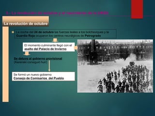 La noche del 24 de octubre las fuerzas leales a los bolcheviques y la
Guardia Roja ocuparon los centros neurálgicos de Petrogrado
El momento culminante llegó con el
asalto del Palacio de Invierno
La revolución de octubre
3.- La revolución de octubre y el nacimiento de la URSS
Se detuvo al gobierno provisional
(Kerenski consiguió huir)
Se formó un nuevo gobierno
Consejo de Comisarios del Pueblo
 
