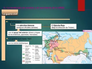 La guerra civil
La disolución de la Asamblea Constituyente desencadenó una guerra civil
Se enfrentaron
Los ejércitos blancos
(antiguos oficiales zaristas)
-con el apoyo del exterior (dinero y tropas
de los británicos, japoneses, franceses)
El Ejército Rojo
(Bajo la dirección de Trotski)
La guerra duró hasta 1921
3.- La revolución de octubre y el nacimiento de la URSS
contra
-con la victoria bolchevique
Ampliación
 