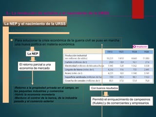 La NEP y el nacimiento de la URSS
Ampliación
La Nueva Política Económica (NEP)
Para solucionar la crisis económica de la guerra civil se puso en marcha
una nueva política en materia económica
La NEP
3.- La revolución de octubre y el nacimiento de la URSS
Exigía
El retorno parcial a una
economía de mercado
-Retorno a la propiedad privada en el campo, en
las pequeñas industrias y comercios
-Volvió la economía monetaria
-Mantuvo el control de la banca, de la industria
pesada y el comercio exterior
Consistía en
Con buenos resultados
Pero
Permitió el enriquecimiento de campesinos
(Kulaks) y de comerciantes y empresarios
 