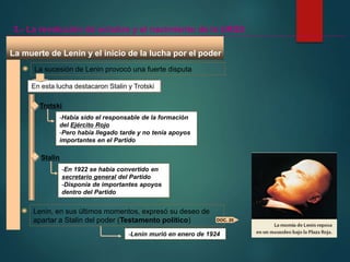 La muerte de Lenin y el inicio de la lucha por el poder
La sucesión de Lenin provocó una fuerte disputa
En esta lucha destacaron Stalin y Trotski
Trotski
-Había sido el responsable de la formación
del Ejército Rojo
-Pero había llegado tarde y no tenía apoyos
importantes en el Partido
Stalin
-En 1922 se había convertido en
secretario general del Partido
-Disponía de importantes apoyos
dentro del Partido
3.- La revolución de octubre y el nacimiento de la URSS
Lenin, en sus últimos momentos, expresó su deseo de
apartar a Stalin del poder (Testamento político) DOC. 20
-Lenin murió en enero de 1924
 