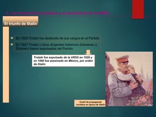 El triunfo de Stalin
3.- La revolución de octubre y el nacimiento de la URSS
En 1925 Trotski fue destituido de sus cargos en el Partido
En 1927 Trotski y otros dirigentes históricos (Kamenev y
Zinoviev) fueron expulsados del Partido
Trotski fue expulsado de la URSS en 1929 y
en 1940 fue asesinado en México, por orden
de Stalin
Cartel de propaganda
soviética en época de Stalin
 