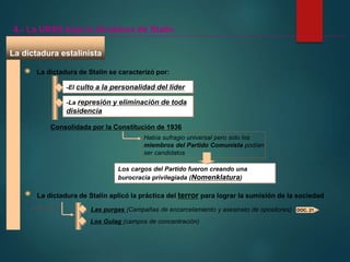 La dictadura estalinista
4.- La URSS bajo la dictadura de Stalin
La dictadura de Stalin se caracterizó por:
-El culto a la personalidad del líder
-La represión y eliminación de toda
disidencia
Consolidada por la Constitución de 1936
Había sufragio universal pero solo los
miembros del Partido Comunista podían
ser candidatos
Los cargos del Partido fueron creando una
burocracia privilegiada (Nomenklatura)
La dictadura de Stalin aplicó la práctica del terror para lograr la sumisión de la sociedad
A través de Las purgas (Campañas de encarcelamiento y asesinato de opositores)
Los Gulag (campos de concentración)
DOC. 21
 