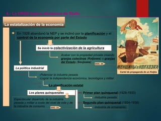 Los planes quinquenales
La estatalización de la economía
En 1928 abandonó la NEP y se inclinó por la planificación y el
control de la economía por parte del Estado
Se inició la colectivización de la agricultura
Cartel de propaganda de un Koljós
4.- La URSS bajo la dictadura de Stalin
Consistió en Acabar con la propiedad privada creando
granjas colectivas (Koljoses) o granjas
del Estado (Sovjoses)
La política industrial
Se buscaba -Potenciar la industria pesada
-Lograr la independencia económica, tecnológica y militar
A través
de La planificación estatal
Primer plan quinquenal (1929-1933)
-Industria pesada
Segundo plan quinquenal (1934-1938)
-Industria de armamento
Espectacular desarrollo de la industria
pesada y militar a costa del nivel de vida y de
la industria de consumo DOC. 23
DOC. 24
 