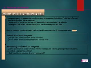 Analizar carteles de propaganda política
5.- Técnicas de historia
Los carteles de propaganda contienen una gran carga simbólica. Pretende informar,
predisponiendo a tomar partido.
La revolución soviética desarrolló una auténtica escuela de cartelismo.
En la época de Stalin se utilizaron para ensalzar la figura del líder.
Sigue el siguiente cuestionario para realizar el análisis comparativo de estos dos carteles
Identificación de las imágenes.
• ¿En qué país se imprimieron estos carteles?
• ¿A qué año o época corresponde cada uno de ellos?
Naturaleza y contexto de las imágenes.
• ¿Cómo clasificarías estos carteles: información social o cultural, propaganda institucional,
publicidad, propaganda política?
• ¿Cuál es el tema principal de uno y otro cartel?
Seguir
 