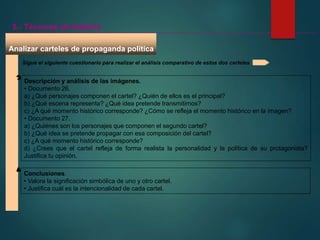 Conclusiones.
• Valora la significación simbólica de uno y otro cartel.
• Justifica cuál es la intencionalidad de cada cartel.
Descripción y análisis de las imágenes.
• Documento 26.
a) ¿Qué personajes componen el cartel? ¿Quién de ellos es el principal?
b) ¿Qué escena representa? ¿Qué idea pretende transmitirnos?
c) ¿A qué momento histórico corresponde? ¿Cómo se refleja el momento histórico en la imagen?
• Documento 27.
a) ¿Quiénes son los personajes que componen el segundo cartel?
b) ¿Qué idea se pretende propagar con esa composición del cartel?
c) ¿A qué momento histórico corresponde?
d) ¿Crees que el cartel refleja de forma realista la personalidad y la política de su protagonista?
Justifica tu opinión.
Analizar carteles de propaganda política
5.- Técnicas de historia
Sigue el siguiente cuestionario para realizar el análisis comparativo de estos dos carteles
 