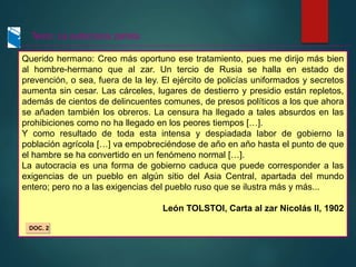 Texto: La autocracia zarista
Querido hermano: Creo más oportuno ese tratamiento, pues me dirijo más bien
al hombre-hermano que al zar. Un tercio de Rusia se halla en estado de
prevención, o sea, fuera de la ley. El ejército de policías uniformados y secretos
aumenta sin cesar. Las cárceles, lugares de destierro y presidio están repletos,
además de cientos de delincuentes comunes, de presos políticos a los que ahora
se añaden también los obreros. La censura ha llegado a tales absurdos en las
prohibiciones como no ha llegado en los peores tiempos […].
Y como resultado de toda esta intensa y despiadada labor de gobierno la
población agrícola […] va empobreciéndose de año en año hasta el punto de que
el hambre se ha convertido en un fenómeno normal […].
La autocracia es una forma de gobierno caduca que puede corresponder a las
exigencias de un pueblo en algún sitio del Asia Central, apartada del mundo
entero; pero no a las exigencias del pueblo ruso que se ilustra más y más...
León TOLSTOI, Carta al zar Nicolás II, 1902
DOC. 2
 