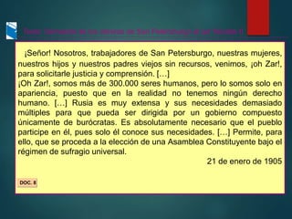 ¡Señor! Nosotros, trabajadores de San Petersburgo, nuestras mujeres,
nuestros hijos y nuestros padres viejos sin recursos, venimos, ¡oh Zar!,
para solicitarle justicia y comprensión. […]
¡Oh Zar!, somos más de 300.000 seres humanos, pero lo somos solo en
apariencia, puesto que en la realidad no tenemos ningún derecho
humano. […] Rusia es muy extensa y sus necesidades demasiado
múltiples para que pueda ser dirigida por un gobierno compuesto
únicamente de burócratas. Es absolutamente necesario que el pueblo
participe en él, pues solo él conoce sus necesidades. […] Permite, para
ello, que se proceda a la elección de una Asamblea Constituyente bajo el
régimen de sufragio universal.
21 de enero de 1905
Texto: Demanda de los obreros de San Petersburgo al zar Nicolás II
DOC. 8
 