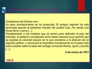 Texto: Primera declaración del gobierno provisional
Ciudadanos del Estado ruso:
Un gran acontecimiento se ha producido. El antiguo régimen ha sido
derrocado gracias al poderoso impulso del pueblo ruso. Ha nacido una
Rusia libre y nueva […].
Paralelamente a las medidas que se tomen para defender al país del
enemigo, el gobierno considerará como deber esencial suyo permitir que
se exprese la voluntad popular en lo que concierne a la elección de un
régimen político, y convocará la Asamblea Constituyente en el plazo más
breve posible sobre la base del sufragio universal directo, igual y secreto
[…].
6 de marzo de 1917
DOC. 10
 