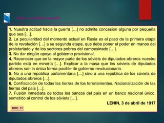 1. Nuestra actitud hacia la guerra […] no admite concesión alguna por pequeña
que sea […].
2. La peculiaridad del momento actual en Rusia es el paso de la primera etapa
de la revolución […] a su segunda etapa, que debe poner el poder en manos del
proletariado y de los sectores pobres del campesinado […].
3. No dar ningún apoyo al gobierno provisional.
4. Reconocer que en la mayor parte de los sóviets de diputados obreros nuestro
partido está en minoría […]. Explicar a la masa que los sóviets de diputados
obreros son la única forma posible de gobierno revolucionario.
5. No a una república parlamentaria […] sino a una república de los sóviets de
diputados obreros […].
6. Confiscación de todas las tierras de los terratenientes. Nacionalización de las
tierras del país […].
7. Fusión inmediata de todos los bancos del país en un banco nacional único,
sometido al control de los sóviets […].
LENIN, 3 de abril de 1917
DOC. 11
Texto: Las Tesis de abril
 
