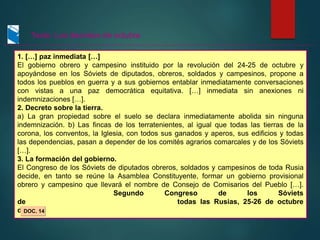 1. […] paz inmediata […]
El gobierno obrero y campesino instituido por la revolución del 24-25 de octubre y
apoyándose en los Sóviets de diputados, obreros, soldados y campesinos, propone a
todos los pueblos en guerra y a sus gobiernos entablar inmediatamente conversaciones
con vistas a una paz democrática equitativa. […] inmediata sin anexiones ni
indemnizaciones […].
2. Decreto sobre la tierra.
a) La gran propiedad sobre el suelo se declara inmediatamente abolida sin ninguna
indemnización. b) Las fincas de los terratenientes, al igual que todas las tierras de la
corona, los conventos, la Iglesia, con todos sus ganados y aperos, sus edificios y todas
las dependencias, pasan a depender de los comités agrarios comarcales y de los Sóviets
[…].
3. La formación del gobierno.
El Congreso de los Sóviets de diputados obreros, soldados y campesinos de toda Rusia
decide, en tanto se reúne la Asamblea Constituyente, formar un gobierno provisional
obrero y campesino que llevará el nombre de Consejo de Comisarios del Pueblo […].
Segundo Congreso de los Sóviets
de todas las Rusias, 25-26 de octubre
de 1917
DOC. 14
Texto: Los decretos de octubre
 