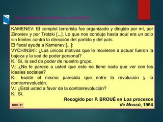 KAMENEV: El complot terrorista fue organizado y dirigido por mí, por
Zinoviev y por Trotski [...]. Lo que nos condujo hasta aquí era un odio
sin límites contra la dirección del partido y del país.
El fiscal ayuda a Kamenev [...]:
VYCHINSKI: ¿Los únicos motivos que le movieron a actuar fueron la
bajeza y la sed de poder personal?
K.: Sí, la sed de poder de nuestro grupo.
V.: ¿No le parece a usted que esto no tiene nada que ver con los
ideales sociales?
K.: Existe el mismo parecido que entre la revolución y la
contrarrevolución.
V.: ¿Está usted a favor de la contrarrevolución?
K.: Sí.
Recogido por P. BROUÉ en Los procesos
de Moscú, 1964
DOC. 21
Texto: Kamenev proclama su culpabilidad
 