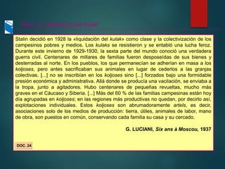 Stalin decidió en 1928 la «liquidación del kulak» como clase y la colectivización de los
campesinos pobres y medios. Los kulaks se resistieron y se entabló una lucha feroz.
Durante este invierno de 1929-1930, la sexta parte del mundo conoció una verdadera
guerra civil. Centenares de millares de familias fueron desposeídas de sus bienes y
desterradas al norte. En los pueblos, los que permanecían se adherían en masa a los
koljoses, pero antes sacrificaban sus animales en lugar de cederlos a las granjas
colectivas. [...] no se inscribían en los koljoses sino [...] forzados bajo una formidable
presión económica y administrativa. Allá donde se producía una vacilación, se enviaba a
la tropa, junto a agitadores. Hubo centenares de pequeñas revueltas, mucho más
graves en el Cáucaso y Siberia. [...] Más del 60 % de las familias campesinas están hoy
día agrupadas en koljoses; en las regiones más productivas no quedan, por decirlo así,
explotaciones individuales. Estos koljoses son abrumadoramente artels, es decir,
asociaciones solo de los medios de producción: tierra, útiles, animales de labor, mano
de obra, son puestos en común, conservando cada familia su casa y su cercado.
G. LUCIANI, Six ans à Moscou, 1937
DOC. 24
Texto: La “liquidación del Kulak”
 