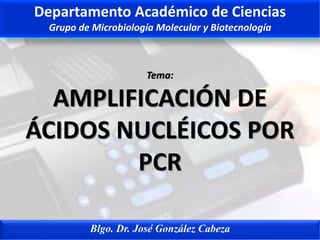 Tema:
AMPLIFICACIÓN DE
ÁCIDOS NUCLÉICOS POR
PCR
Blgo. Dr. José González Cabeza
Departamento Académico de Ciencias
Grupo de Microbiología Molecular y Biotecnología
 