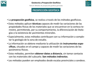 Tema	
  8.	
  Métodos	
  de	
  prospección	
  geo5sica	
  generales	
  
Geotecnia	
  y	
  Prospección	
  Geo5sica	
  
• La	
  prospección	
  geo5sica,	
  se	
  realiza	
  a	
  través	
  de	
  los	
  métodos	
  geoIsicos.	
  	
  
• Estos	
  métodos	
  aplican	
  técnicas	
  capaces	
  de	
  medir	
  las	
  variaciones	
  de	
  las	
  
propiedades	
  Isicas	
  de	
  los	
  materiales	
  que	
  se	
  encuentran	
  en	
  la	
  corteza	
  te-­‐
rrestre,	
  permi=endo,	
  por	
  su	
  comportamiento,	
  la	
  diferenciación	
  de	
  litolo-­‐
gías	
  o	
  la	
  existencia	
  de	
  yacimientos	
  minerales.	
  	
  
• Especialmente,	
  estos	
  métodos	
  contribuyen	
  con	
  su	
  información	
  a	
  comple-­‐
tar	
  la	
  geología	
  de	
  la	
  zona	
  de	
  estudio.	
  
• La	
  información	
  se	
  ob=ene	
  mediante	
  la	
  u=lización	
  de	
  instrumentos	
  espe-­‐
cíﬁcos,	
  situados	
  en	
  el	
  campo	
  y	
  capaces	
  de	
  medir	
  las	
  variaciones	
  de	
  los	
  
parámetros	
  Isicos.	
  
• Estos	
  métodos,	
  permiten	
  obtener	
  datos	
  a	
  distancia,	
  sin	
  tomar	
  contacto	
  
con	
  los	
  materiales	
  del	
  subsuelo.	
  Son	
  métodos	
  indirectos.	
  
• Los	
  métodos	
  pueden	
  ser	
  empleados	
  desde	
  escalas	
  provinciales	
  a	
  sondeos.	
  
PROSPECCIÓN	
  GEOFÍSICA	
  
 