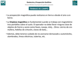 Tema	
  8.	
  Métodos	
  de	
  prospección	
  geo5sica	
  generales	
  
Geotecnia	
  y	
  Prospección	
  Geo5sica	
  
TRABAJO	
  DE	
  CAMPO	
  
• La	
  prospección	
  magné=ca	
  puede	
  realizarse	
  en	
  =erra	
  o	
  desde	
  el	
  aire	
  o	
  en	
  
barco.	
  
• La	
  limpieza	
  magnéIca	
  es	
  fundamental	
  cuando	
  se	
  trabaja	
  con	
  magnetóme-­‐
tros	
  portá=les	
  sobre	
  el	
  suelo.	
  El	
  operador	
  no	
  debe	
  llevar	
  ninguna	
  clase	
  de	
  
objetos	
  de	
  hierro	
  y	
  acero	
  como	
  llaves,	
  navaja,	
  reloj...	
  Otros:	
  cierres	
  de	
  cre-­‐
mallera,	
  hebillas	
  de	
  cinturón,	
  clavos	
  de	
  bota…	
  
• Además,	
  debe	
  tenerse	
  cuidado	
  de	
  no	
  acercarse	
  demasiado	
  a	
  automóviles,	
  
alambrados,	
  líneas	
  eléctricas,	
  tuberías,	
  etc.	
  
 