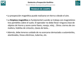 Tema	
  8.	
  Métodos	
  de	
  prospección	
  geo5sica	
  generales	
  
Geotecnia	
  y	
  Prospección	
  Geo5sica	
  
TRABAJO	
  DE	
  CAMPO	
  
• La	
  prospección	
  magné=ca	
  puede	
  realizarse	
  en	
  =erra	
  o	
  desde	
  el	
  aire.	
  
• La	
  limpieza	
  magnéIca	
  es	
  fundamental	
  cuando	
  se	
  trabaja	
  con	
  magnetóme-­‐
tros	
  portá=les	
  sobre	
  el	
  suelo.	
  El	
  operador	
  no	
  debe	
  llevar	
  ninguna	
  clase	
  de	
  
objetos	
  de	
  hierro	
  y	
  acero	
  como	
  llaves,	
  navaja,	
  reloj...	
  Otros:	
  cierres	
  de	
  cre-­‐
mallera,	
  hebillas	
  de	
  cinturón,	
  clavos	
  de	
  bota…	
  
• Además,	
  debe	
  tenerse	
  cuidado	
  de	
  no	
  acercarse	
  demasiado	
  a	
  automóviles,	
  
alambrados,	
  líneas	
  eléctricas,	
  tuberías,	
  etc.	
  
 