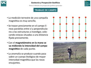 Tema	
  8.	
  Métodos	
  de	
  prospección	
  geo5sica	
  generales	
  
Geotecnia	
  y	
  Prospección	
  Geo5sica	
  
TRABAJO	
  DE	
  CAMPO	
  
• La	
  medición	
  terrestre	
  de	
  una	
  campaña	
  
magné=ca	
  es	
  muy	
  sencilla.	
  
• Se	
  trazan	
  previamente	
  en	
  el	
  campo	
  lí-­‐
neas	
  paralelas	
  entre	
  sí	
  y	
  perpendicula-­‐
res	
  a	
  las	
  estructuras	
  a	
  inves=gar,	
  colo-­‐
cando	
  estacas	
  situadas	
  a	
  una	
  distancia	
  
ﬁjada	
  previamente.	
  
• Con	
  el	
  magnetómetro	
  en	
  la	
  mano	
  se	
  
va	
  midiendo	
  la	
  intensidad	
  del	
  campo	
  
magnéIco	
  de	
  cada	
  punto.	
  
• La	
  anomalía	
  se	
  produce	
  cuando	
  pasa	
  
sobre	
  un	
  cuerpo	
  litológico	
  de	
  mayor	
  
intensidad	
  magné=ca	
  que	
  las	
  rocas	
  
encajantes.	
  
 