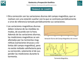 Tema	
  8.	
  Métodos	
  de	
  prospección	
  geo5sica	
  generales	
  
Geotecnia	
  y	
  Prospección	
  Geo5sica	
  
TRABAJO	
  DE	
  CAMPO	
  
• Otra	
  corrección	
  son	
  las	
  variaciones	
  diurnas	
  del	
  campo	
  magné=co,	
  que	
  se	
  
realizan	
  con	
  una	
  estación	
  auxiliar	
  con	
  la	
  que	
  se	
  contrasta	
  periódicamente	
  
o	
  sirve	
  de	
  referencia	
  tomado	
  periódicamente	
  sus	
  variaciones.	
  
• Las	
  variaciones	
  magné=cas	
  diurnas	
  
deben	
  restarse	
  de	
  las	
  medidas	
  to-­‐
madas,	
  de	
  acuerdo	
  con	
  la	
  hora.	
  
Además	
  de	
  las	
  variaciones	
  diurnas,	
  
las	
  mediciones	
  magné=cas	
  se	
  ven	
  
afectadas	
  por	
  las	
  tormentas	
  mag-­‐
né=cas	
  (variaciones	
  bruscas	
  y	
  vio-­‐
lentas	
  del	
  campo	
  magné=co),	
  pero	
  
no	
  existe	
  método	
  sa=sfactorio	
  para	
  
su	
  corrección,	
  solamente	
  el	
  de	
  sus-­‐
pender	
  las	
  mediciones	
  durante	
  la	
  
tormenta.	
  
Variación	
  Diurna	
  del	
  Campo	
  Magné=co	
  día	
  normal.	
  
Tormenta	
  Magné=ca.	
  
 