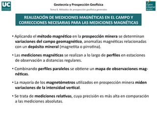 Tema	
  8.	
  Métodos	
  de	
  prospección	
  geo5sica	
  generales	
  
Geotecnia	
  y	
  Prospección	
  Geo5sica	
  
REALIZACIÓN	
  DE	
  MEDICIONES	
  MAGNÉTICAS	
  EN	
  EL	
  CAMPO	
  Y	
  
CORRECCIONES	
  NECESARIAS	
  PARA	
  LAS	
  MEDICIONES	
  MAGNÉTICAS	
  
• Aplicando	
  el	
  método	
  magnéIco	
  en	
  la	
  prospección	
  minera	
  se	
  determinan	
  
variaciones	
  del	
  campo	
  geomagnéIco,	
  anomalías	
  magné=cas	
  relacionadas	
  
con	
  un	
  depósito	
  mineral	
  (magne=ta	
  o	
  pirro=na).	
  
• Las	
  mediciones	
  magnéIcas	
  se	
  realizan	
  a	
  lo	
  largo	
  de	
  perﬁles	
  en	
  estaciones	
  
de	
  observación	
  a	
  distancias	
  regulares.	
  
• Combinando	
  perﬁles	
  paralelos	
  se	
  ob=ene	
  un	
  mapa	
  de	
  observaciones	
  mag-­‐
néIcas.	
  
• La	
  mayoría	
  de	
  los	
  magnetómetros	
  u=lizados	
  en	
  prospección	
  minera	
  miden	
  
variaciones	
  de	
  la	
  intensidad	
  verIcal.	
  
• Se	
  trata	
  de	
  mediciones	
  relaIvas,	
  cuya	
  precisión	
  es	
  más	
  alta	
  en	
  comparación	
  
a	
  las	
  mediciones	
  absolutas.	
  
 