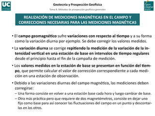 Tema	
  8.	
  Métodos	
  de	
  prospección	
  geo5sica	
  generales	
  
Geotecnia	
  y	
  Prospección	
  Geo5sica	
  
REALIZACIÓN	
  DE	
  MEDICIONES	
  MAGNÉTICAS	
  EN	
  EL	
  CAMPO	
  Y	
  
CORRECCIONES	
  NECESARIAS	
  PARA	
  LAS	
  MEDICIONES	
  MAGNÉTICAS	
  
• El	
  campo	
  geomagnéIco	
  sufre	
  variaciones	
  con	
  respecto	
  al	
  Iempo	
  y	
  a	
  su	
  forma	
  
como	
  la	
  variación	
  diurna	
  por	
  ejemplo.	
  Se	
  debe	
  corregir	
  los	
  valores	
  medidos.	
  
• La	
  variación	
  diurna	
  se	
  corrige	
  repiIendo	
  la	
  medición	
  de	
  la	
  variación	
  de	
  la	
  in-­‐
tensidad	
  verIcal	
  en	
  una	
  estación	
  de	
  base	
  en	
  intervalos	
  de	
  Iempo	
  regulares	
  
desde	
  el	
  principio	
  hasta	
  el	
  ﬁn	
  de	
  la	
  campaña	
  de	
  medición.	
  
• Los	
  valores	
  medidos	
  en	
  la	
  estación	
  de	
  base	
  se	
  presentan	
  en	
  función	
  del	
  Iem-­‐
po,	
  que	
  permite	
  calcular	
  el	
  valor	
  de	
  corrección	
  correspondiente	
  a	
  cada	
  medi-­‐
ción	
  en	
  una	
  estación	
  de	
  observación.	
  
• Debido	
  a	
  las	
  variaciones	
  diurnas	
  del	
  campo	
  magné=co,	
  las	
  mediciones	
  deben	
  
corregirse:	
  
–	
  Una	
  forma	
  consiste	
  en	
  volver	
  a	
  una	
  estación	
  base	
  cada	
  hora	
  y	
  luego	
  cambiar	
  de	
  base.	
  
–	
  Otra	
  más	
  prác=ca	
  pero	
  que	
  requiere	
  de	
  dos	
  magnetómetros,	
  consiste	
  en	
  dejar	
  uno	
  
ﬁjo	
  como	
  base	
  para	
  así	
  conocer	
  las	
  ﬂuctuaciones	
  del	
  campo	
  en	
  un	
  punto	
  y	
  descontar-­‐
las	
  en	
  los	
  otros.	
  
 
