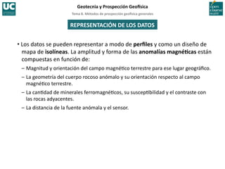 Tema	
  8.	
  Métodos	
  de	
  prospección	
  geo5sica	
  generales	
  
Geotecnia	
  y	
  Prospección	
  Geo5sica	
  
REPRESENTACIÓN	
  DE	
  LOS	
  DATOS	
  
• Los	
  datos	
  se	
  pueden	
  representar	
  a	
  modo	
  de	
  perﬁles	
  y	
  como	
  un	
  diseño	
  de	
  
mapa	
  de	
  isolíneas.	
  La	
  amplitud	
  y	
  forma	
  de	
  las	
  anomalías	
  magnéIcas	
  están	
  
compuestas	
  en	
  función	
  de:	
  
–	
  Magnitud	
  y	
  orientación	
  del	
  campo	
  magné=co	
  terrestre	
  para	
  ese	
  lugar	
  geográﬁco.	
  
–	
  La	
  geometría	
  del	
  cuerpo	
  rocoso	
  anómalo	
  y	
  su	
  orientación	
  respecto	
  al	
  campo	
  
magné=co	
  terrestre.	
  
–	
  La	
  can=dad	
  de	
  minerales	
  ferromagné=cos,	
  su	
  suscep=bilidad	
  y	
  el	
  contraste	
  con	
  
las	
  rocas	
  adyacentes.	
  
–	
  La	
  distancia	
  de	
  la	
  fuente	
  anómala	
  y	
  el	
  sensor.	
  
 