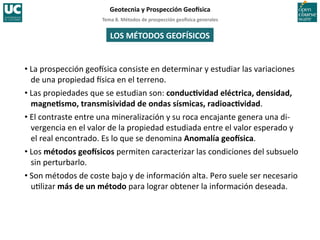 Tema	
  8.	
  Métodos	
  de	
  prospección	
  geo5sica	
  generales	
  
Geotecnia	
  y	
  Prospección	
  Geo5sica	
  
• La	
  prospección	
  geoIsica	
  consiste	
  en	
  determinar	
  y	
  estudiar	
  las	
  variaciones	
  
de	
  una	
  propiedad	
  Isica	
  en	
  el	
  terreno.	
  
• Las	
  propiedades	
  que	
  se	
  estudian	
  son:	
  conducIvidad	
  eléctrica,	
  densidad,	
  
magneIsmo,	
  transmisividad	
  de	
  ondas	
  sísmicas,	
  radioacIvidad.	
  
• El	
  contraste	
  entre	
  una	
  mineralización	
  y	
  su	
  roca	
  encajante	
  genera	
  una	
  di-­‐
vergencia	
  en	
  el	
  valor	
  de	
  la	
  propiedad	
  estudiada	
  entre	
  el	
  valor	
  esperado	
  y	
  
el	
  real	
  encontrado.	
  Es	
  lo	
  que	
  se	
  denomina	
  Anomalía	
  geo5sica.	
  
• Los	
  métodos	
  geo5sicos	
  permiten	
  caracterizar	
  las	
  condiciones	
  del	
  subsuelo	
  
sin	
  perturbarlo.	
  
• Son	
  métodos	
  de	
  coste	
  bajo	
  y	
  de	
  información	
  alta.	
  Pero	
  suele	
  ser	
  necesario	
  
u=lizar	
  más	
  de	
  un	
  método	
  para	
  lograr	
  obtener	
  la	
  información	
  deseada.	
  
LOS	
  MÉTODOS	
  GEOFÍSICOS	
  
 
