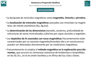 Tema	
  8.	
  Métodos	
  de	
  prospección	
  geo5sica	
  generales	
  
Geotecnia	
  y	
  Prospección	
  Geo5sica	
  
APLICACIONES	
  
• La	
  búsqueda	
  de	
  minerales	
  magné=cos	
  como	
  magneIta,	
  ilmenita	
  o	
  pirroIna.	
  
• La	
  localización	
  de	
  minerales	
  magnéIcos	
  asociados	
  con	
  minerales	
  no	
  magné-­‐
=cos,	
  de	
  interés	
  económico	
  (Au,	
  Ag	
  ect).	
  
• La	
  determinación	
  de	
  las	
  dimensiones	
  (tamaño,	
  contorno,	
  profundidad)	
  de	
  
estructuras	
  de	
  zonas	
  mineralizadas	
  cubiertas	
  por	
  capas	
  aluviales	
  o	
  vegetales.	
  
• Los	
  depósitos	
  de	
  Fe	
  asociados	
  con	
  rocas	
  magmáIcas	
  frecuentemente	
  están	
  
caracterizados	
  por	
  un	
  cociente	
  magne=ta/hema=ta	
  alto	
  y	
  en	
  consecuencia	
  
pueden	
  ser	
  detectados	
  directamente	
  por	
  las	
  mediciones	
  magné=cas.	
  
• Frecuentemente	
  se	
  emplea	
  el	
  método	
  magnéIco	
  en	
  la	
  exploración	
  para	
  dia-­‐
mantes,	
  que	
  ocurren	
  en	
  chimeneas	
  volcánicas	
  de	
  kimberlitas	
  o	
  lampróﬁdos	
  
en	
  los	
  EE.UU.,	
  en	
  la	
  ex	
  Unión	
  Sovié=ca	
  y	
  en	
  Africa	
  del	
  Sur,	
  Este	
  y	
  Oeste.	
  
 