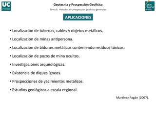 Tema	
  8.	
  Métodos	
  de	
  prospección	
  geo5sica	
  generales	
  
Geotecnia	
  y	
  Prospección	
  Geo5sica	
  
APLICACIONES	
  
• Localización	
  de	
  tuberías,	
  cables	
  y	
  objetos	
  metálicos.	
  
• Localización	
  de	
  minas	
  an=persona.	
  
• Localización	
  de	
  bidones	
  metálicos	
  conteniendo	
  residuos	
  tóxicos.	
  
• Localización	
  de	
  pozos	
  de	
  mina	
  ocultos.	
  
• Inves=gaciones	
  arqueológicas.	
  
• Existencia	
  de	
  diques	
  ígneos.	
  
• Prospecciones	
  de	
  yacimientos	
  metálicos.	
  
• Estudios	
  geológicos	
  a	
  escala	
  regional.	
  
Mar^nez	
  Pagán	
  (2007).	
  
 