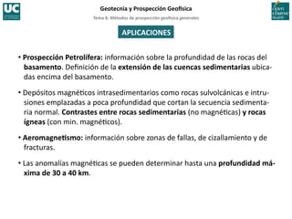 Tema	
  8.	
  Métodos	
  de	
  prospección	
  geo5sica	
  generales	
  
Geotecnia	
  y	
  Prospección	
  Geo5sica	
  
APLICACIONES	
  
• Prospección	
  Petrolífera:	
  información	
  sobre	
  la	
  profundidad	
  de	
  las	
  rocas	
  del	
  
basamento.	
  Deﬁnición	
  de	
  la	
  extensión	
  de	
  las	
  cuencas	
  sedimentarias	
  ubica-­‐
das	
  encima	
  del	
  basamento.	
  
• Depósitos	
  magné=cos	
  intrasedimentarios	
  como	
  rocas	
  sulvolcánicas	
  e	
  intru-­‐
siones	
  emplazadas	
  a	
  poca	
  profundidad	
  que	
  cortan	
  la	
  secuencia	
  sedimenta-­‐
ria	
  normal.	
  Contrastes	
  entre	
  rocas	
  sedimentarias	
  (no	
  magné=cas)	
  y	
  rocas	
  
ígneas	
  (con	
  min.	
  magné=cos).	
  
• AeromagneIsmo:	
  información	
  sobre	
  zonas	
  de	
  fallas,	
  de	
  cizallamiento	
  y	
  de	
  
fracturas.	
  
• Las	
  anomalías	
  magné=cas	
  se	
  pueden	
  determinar	
  hasta	
  una	
  profundidad	
  má-­‐
xima	
  de	
  30	
  a	
  40	
  km.	
  
 