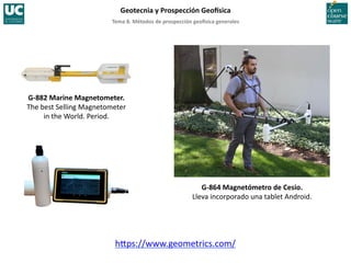 Tema	
  8.	
  Métodos	
  de	
  prospección	
  geo5sica	
  generales	
  
Geotecnia	
  y	
  Prospección	
  Geo5sica	
  
G-­‐864	
  Magnetómetro	
  de	
  Cesio.	
  
Lleva	
  incorporado	
  una	
  tablet	
  Android.	
  
h‚ps://www.geometrics.com/	
  
G-­‐882	
  Marine	
  Magnetometer.	
  
The	
  best	
  Selling	
  Magnetometer	
  
in	
  the	
  World.	
  Period.	
  
 