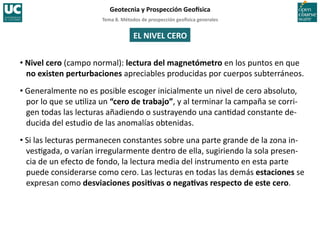 Tema	
  8.	
  Métodos	
  de	
  prospección	
  geo5sica	
  generales	
  
Geotecnia	
  y	
  Prospección	
  Geo5sica	
  
EL	
  NIVEL	
  CERO	
  
• Nivel	
  cero	
  (campo	
  normal):	
  lectura	
  del	
  magnetómetro	
  en	
  los	
  puntos	
  en	
  que	
  
no	
  existen	
  perturbaciones	
  apreciables	
  producidas	
  por	
  cuerpos	
  subterráneos.	
  
• Generalmente	
  no	
  es	
  posible	
  escoger	
  inicialmente	
  un	
  nivel	
  de	
  cero	
  absoluto,	
  
por	
  lo	
  que	
  se	
  u=liza	
  un	
  “cero	
  de	
  trabajo”,	
  y	
  al	
  terminar	
  la	
  campaña	
  se	
  corri-­‐
gen	
  todas	
  las	
  lecturas	
  añadiendo	
  o	
  sustrayendo	
  una	
  can=dad	
  constante	
  de-­‐
ducida	
  del	
  estudio	
  de	
  las	
  anomalías	
  obtenidas.	
  
• Si	
  las	
  lecturas	
  permanecen	
  constantes	
  sobre	
  una	
  parte	
  grande	
  de	
  la	
  zona	
  in-­‐
ves=gada,	
  o	
  varían	
  irregularmente	
  dentro	
  de	
  ella,	
  sugiriendo	
  la	
  sola	
  presen-­‐
cia	
  de	
  un	
  efecto	
  de	
  fondo,	
  la	
  lectura	
  media	
  del	
  instrumento	
  en	
  esta	
  parte	
  
puede	
  considerarse	
  como	
  cero.	
  Las	
  lecturas	
  en	
  todas	
  las	
  demás	
  estaciones	
  se	
  
expresan	
  como	
  desviaciones	
  posiIvas	
  o	
  negaIvas	
  respecto	
  de	
  este	
  cero.	
  
 