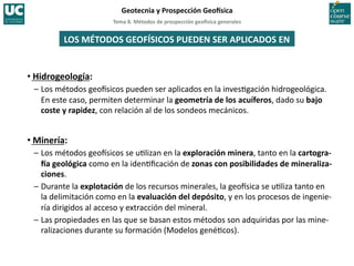 Tema	
  8.	
  Métodos	
  de	
  prospección	
  geo5sica	
  generales	
  
Geotecnia	
  y	
  Prospección	
  Geo5sica	
  
LOS	
  MÉTODOS	
  GEOFÍSICOS	
  PUEDEN	
  SER	
  APLICADOS	
  EN	
  
• Hidrogeología:	
  
–	
  Los	
  métodos	
  geoIsicos	
  pueden	
  ser	
  aplicados	
  en	
  la	
  inves=gación	
  hidrogeológica.	
  
En	
  este	
  caso,	
  permiten	
  determinar	
  la	
  geometría	
  de	
  los	
  acuíferos,	
  dado	
  su	
  bajo	
  
coste	
  y	
  rapidez,	
  con	
  relación	
  al	
  de	
  los	
  sondeos	
  mecánicos.	
  
• Minería:	
  
–	
  Los	
  métodos	
  geoIsicos	
  se	
  u=lizan	
  en	
  la	
  exploración	
  minera,	
  tanto	
  en	
  la	
  cartogra-­‐
5a	
  geológica	
  como	
  en	
  la	
  iden=ﬁcación	
  de	
  zonas	
  con	
  posibilidades	
  de	
  mineraliza-­‐
ciones.	
  
–	
  Durante	
  la	
  explotación	
  de	
  los	
  recursos	
  minerales,	
  la	
  geoIsica	
  se	
  u=liza	
  tanto	
  en	
  
la	
  delimitación	
  como	
  en	
  la	
  evaluación	
  del	
  depósito,	
  y	
  en	
  los	
  procesos	
  de	
  ingenie-­‐
ría	
  dirigidos	
  al	
  acceso	
  y	
  extracción	
  del	
  mineral.	
  
–	
  Las	
  propiedades	
  en	
  las	
  que	
  se	
  basan	
  estos	
  métodos	
  son	
  adquiridas	
  por	
  las	
  mine-­‐
ralizaciones	
  durante	
  su	
  formación	
  (Modelos	
  gené=cos).	
  
 