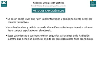 Tema	
  8.	
  Métodos	
  de	
  prospección	
  geo5sica	
  generales	
  
Geotecnia	
  y	
  Prospección	
  Geo5sica	
  
MÉTODOS	
  RADIOMÉTRICOS	
  
• Se	
  basan	
  en	
  las	
  leyes	
  que	
  rigen	
  la	
  desintegración	
  y	
  comportamiento	
  de	
  los	
  ele-­‐
mentos	
  radiac=vos.	
  
• Intentan	
  localizar	
  y	
  deﬁnir	
  zonas	
  de	
  alteración	
  asociada	
  a	
  yacimientos	
  minera-­‐
les	
  o	
  cuerpos	
  sepultados	
  en	
  el	
  subsuelo.	
  
• Estos	
  yacimientos	
  o	
  cuernpos,emiten	
  pequeñas	
  variaciones	
  de	
  la	
  Radiación	
  
Gamma	
  que	
  =enen	
  un	
  potencial	
  alto	
  de	
  ser	
  explotados	
  para	
  ﬁnes	
  económicos.	
  
 