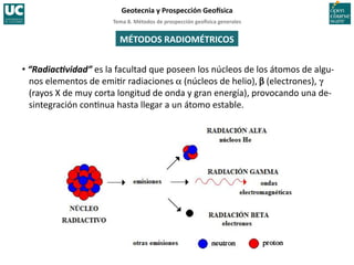 Tema	
  8.	
  Métodos	
  de	
  prospección	
  geo5sica	
  generales	
  
Geotecnia	
  y	
  Prospección	
  Geo5sica	
  
MÉTODOS	
  RADIOMÉTRICOS	
  
• “Radiac'vidad”	
  es	
  la	
  facultad	
  que	
  poseen	
  los	
  núcleos	
  de	
  los	
  átomos	
  de	
  algu-­‐
nos	
  elementos	
  de	
  emi5r	
  radiaciones	
  a	
  (núcleos	
  de	
  helio),	
  b	
  (electrones),	
  g	
  
(rayos	
  X	
  de	
  muy	
  corta	
  longitud	
  de	
  onda	
  y	
  gran	
  energía),	
  provocando	
  una	
  de-­‐
sintegración	
  con5nua	
  hasta	
  llegar	
  a	
  un	
  átomo	
  estable.	
  
 