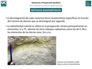 Tema	
  8.	
  Métodos	
  de	
  prospección	
  geo5sica	
  generales	
  
Geotecnia	
  y	
  Prospección	
  Geo5sica	
  
Uranium	
  mineraliza=on	
  visible	
  
below	
  surface	
  at	
  Santa	
  Barbara.	
  
MÉTODOS	
  RADIOMÉTRICOS	
  
• La	
  desintegración	
  de	
  cada	
  sustancia	
  =ene	
  caracterís=cas	
  especíﬁcas	
  en	
  función	
  
del	
  número	
  de	
  átomos	
  que	
  se	
  desintegran	
  por	
  segundo.	
  
• La	
  radiac=vidad	
  natural	
  se	
  u=liza	
  en	
  la	
  prospección	
  minera	
  principalmente	
  en	
  
elementos:	
  U	
  y	
  Th,	
  además	
  de	
  otros	
  isótopos	
  radiac=vos	
  como	
  los	
  de	
  K,	
  Rb	
  y	
  
los	
  elementos	
  de	
  las	
  =erras	
  raras,	
  Sm	
  y	
  Lu.	
  
 