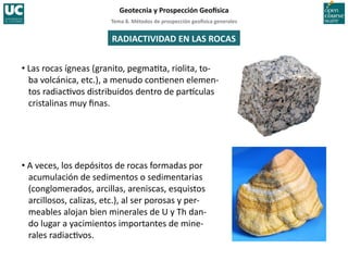Tema	
  8.	
  Métodos	
  de	
  prospección	
  geo5sica	
  generales	
  
Geotecnia	
  y	
  Prospección	
  Geo5sica	
  
RADIACTIVIDAD	
  EN	
  LAS	
  ROCAS	
  
• Las	
  rocas	
  ígneas	
  (granito,	
  pegma=ta,	
  riolita,	
  to-­‐
ba	
  volcánica,	
  etc.),	
  a	
  menudo	
  con=enen	
  elemen-­‐
tos	
  radiac=vos	
  distribuidos	
  dentro	
  de	
  par^culas	
  
cristalinas	
  muy	
  ﬁnas.	
  
• A	
  veces,	
  los	
  depósitos	
  de	
  rocas	
  formadas	
  por	
  
acumulación	
  de	
  sedimentos	
  o	
  sedimentarias	
  
(conglomerados,	
  arcillas,	
  areniscas,	
  esquistos	
  
arcillosos,	
  calizas,	
  etc.),	
  al	
  ser	
  porosas	
  y	
  per-­‐
meables	
  alojan	
  bien	
  minerales	
  de	
  U	
  y	
  Th	
  dan-­‐	
  	
  
do	
  lugar	
  a	
  yacimientos	
  importantes	
  de	
  mine-­‐
rales	
  radiac=vos.	
  
 