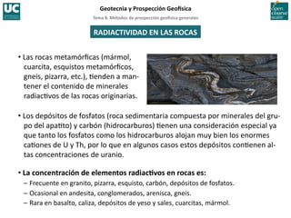 Tema	
  8.	
  Métodos	
  de	
  prospección	
  geo5sica	
  generales	
  
Geotecnia	
  y	
  Prospección	
  Geo5sica	
  
RADIACTIVIDAD	
  EN	
  LAS	
  ROCAS	
  
• Las	
  rocas	
  metamórﬁcas	
  (mármol,	
  
cuarcita,	
  esquistos	
  metamórﬁcos,	
  
gneis,	
  pizarra,	
  etc.),	
  =enden	
  a	
  man-­‐
tener	
  el	
  contenido	
  de	
  minerales	
  
radiac=vos	
  de	
  las	
  rocas	
  originarias.	
  
• Los	
  depósitos	
  de	
  fosfatos	
  (roca	
  sedimentaria	
  compuesta	
  por	
  minerales	
  del	
  gru-­‐
po	
  del	
  apa=to)	
  y	
  carbón	
  (hidrocarburos)	
  =enen	
  una	
  consideración	
  especial	
  ya	
  
que	
  tanto	
  los	
  fosfatos	
  como	
  los	
  hidrocarburos	
  alojan	
  muy	
  bien	
  los	
  enormes	
  
ca=ones	
  de	
  U	
  y	
  Th,	
  por	
  lo	
  que	
  en	
  algunos	
  casos	
  estos	
  depósitos	
  con=enen	
  al-­‐
tas	
  concentraciones	
  de	
  uranio.	
  
• La	
  concentración	
  de	
  elementos	
  radiacIvos	
  en	
  rocas	
  es:	
  
–	
  Frecuente	
  en	
  granito,	
  pizarra,	
  esquisto,	
  carbón,	
  depósitos	
  de	
  fosfatos.	
  
–	
  Ocasional	
  en	
  andesita,	
  conglomerados,	
  arenisca,	
  gneis.	
  
–	
  Rara	
  en	
  basalto,	
  caliza,	
  depósitos	
  de	
  yeso	
  y	
  sales,	
  cuarcitas,	
  mármol.	
  
 