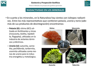Tema	
  8.	
  Métodos	
  de	
  prospección	
  geo5sica	
  generales	
  
Geotecnia	
  y	
  Prospección	
  Geo5sica	
  
RADIACTIVIDAD	
  EN	
  LOS	
  MINERALES	
  
Silvina	
   Moscovita	
  
Tobernita	
  
Autunita	
  
Uraninita	
  
• En	
  cuanto	
  a	
  los	
  minerales,	
  en	
  la	
  Naturaleza	
  hay	
  cientos	
  con	
  isótopos	
  radiac=-­‐
vos.	
  Entre	
  los	
  más	
  representa=vos	
  que	
  con=enen	
  potasio,	
  uranio	
  y	
  torio	
  (ade-­‐
más	
  de	
  sus	
  productos	
  de	
  desintegración)	
  encontramos:	
  
–	
  Potasio	
  (K):	
  silvina	
  (KCl)	
  u=-­‐
lizada	
  en	
  fer=lizantes	
  y	
  micas	
  
(moscovita,	
  bio=ta,	
  lepidoli-­‐
ta,	
  ﬂogopita),	
  u=lizadas	
  en	
  la	
  
industria	
  de	
  aislantes	
  térmi-­‐
cos	
  y	
  eléctricos.	
  
–	
  Uranio	
  (U):	
  autunita,	
  carno-­‐
=ta,	
  pechblenda,	
  torbernita,	
  
uraninita	
  u=lizadas	
  como	
  me-­‐
nas	
  de	
  uranio	
  para	
  la	
  indus-­‐
tria	
  energé=ca	
  y	
  metalúrgica.	
  
 