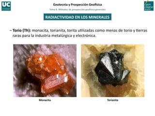 Tema	
  8.	
  Métodos	
  de	
  prospección	
  geo5sica	
  generales	
  
Geotecnia	
  y	
  Prospección	
  Geo5sica	
  
Monacita	
   Torianita	
  
RADIACTIVIDAD	
  EN	
  LOS	
  MINERALES	
  
–	
  Torio	
  (Th):	
  monacita,	
  torianita,	
  torita	
  u=lizadas	
  como	
  menas	
  de	
  torio	
  y	
  =erras	
  
raras	
  para	
  la	
  industria	
  metalúrgica	
  y	
  electrónica.	
  
 