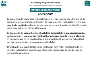 Tema	
  8.	
  Métodos	
  de	
  prospección	
  geo5sica	
  generales	
  
Geotecnia	
  y	
  Prospección	
  Geo5sica	
  
APLICACIONES	
  
MÉTODOS	
  RADIOMÉTRICOS	
  
• La	
  presencia	
  de	
  sustancias	
  radioac=vas	
  en	
  las	
  rocas	
  puede	
  ser	
  u=lizada	
  en	
  la	
  
búsqueda	
  de	
  yacimientos	
  minerales	
  de	
  los	
  elementos	
  radioac=vos	
  como	
  ura-­‐
nio,	
  torio	
  y	
  potasio,	
  además	
  se	
  usa	
  para	
  detectar	
  minerales	
  de	
  interés	
  econó-­‐
mico	
  asociados	
  con	
  dichos	
  elementos.	
  
• La	
  búsqueda	
  de	
  uranio	
  ha	
  sido	
  el	
  objeIvo	
  principal	
  de	
  la	
  prospección	
  radio-­‐
acIva	
  ya	
  que	
  el	
  uranio	
  es	
  el	
  combusIble	
  principal	
  para	
  la	
  energía	
  atómica.	
  
El	
  torio	
  a	
  su	
  vez	
  es	
  un	
  combus=ble	
  nuclear	
  potencial,	
  pero	
  en	
  la	
  actualidad	
  	
  
no	
  hay	
  demanda	
  del	
  mismo	
  para	
  esta	
  ﬁnalidad.	
  
• El	
  hecho	
  de	
  que	
  las	
  dis=ntas	
  rocas	
  contengan	
  diferentes	
  can=dades	
  de	
  ele-­‐
mentos	
  radioac=vos	
  permite	
  que	
  el	
  método	
  radioac=vo	
  se	
  pueda	
  usar	
  en	
  
cartograIa	
  geológica.	
  
 
