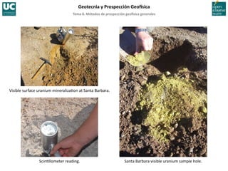 Tema	
  8.	
  Métodos	
  de	
  prospección	
  geo5sica	
  generales	
  
Geotecnia	
  y	
  Prospección	
  Geo5sica	
  
Scin=llometer	
  reading.	
  	
  
Visible	
  surface	
  uranium	
  mineraliza=on	
  at	
  Santa	
  Barbara.	
  
Santa	
  Barbara	
  visible	
  uranium	
  sample	
  hole.	
  
 